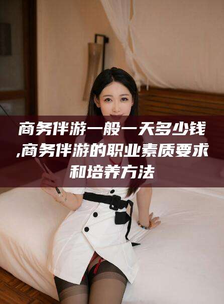 大同商务伴游一般一天多少钱,商务伴游的职业素质要求和培养方法