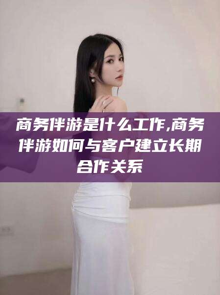 大同商务伴游是什么工作,商务伴游如何与客户建立长期合作关系