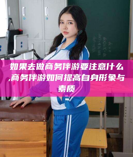 大同如果去做商务伴游要注意什么,商务伴游如何提高自身形象与素质