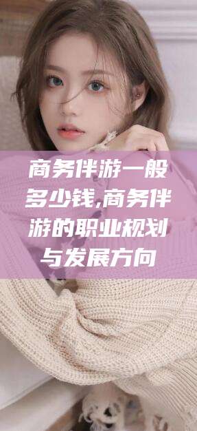 大同商务伴游一般多少钱,商务伴游的职业规划与发展方向