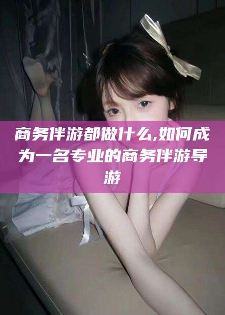 大同商务伴游都做什么,如何成为一名专业的商务伴游导游