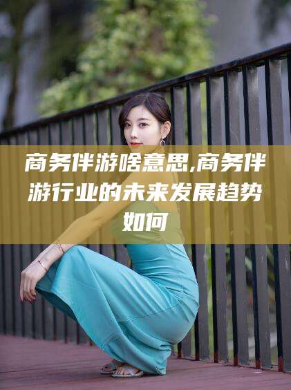 大同商务伴游啥意思,商务伴游行业的未来发展趋势如何