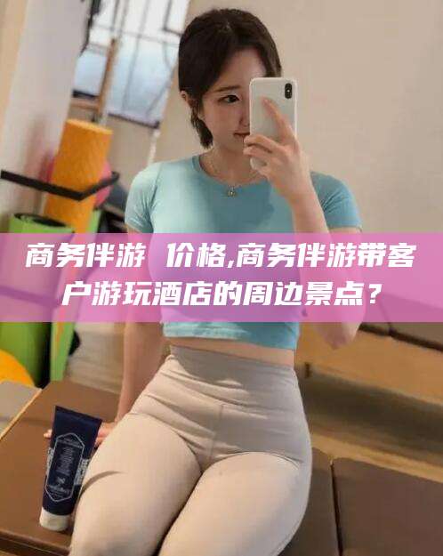 大同商务伴游 价格,商务伴游带客户游玩酒店的周边景点？