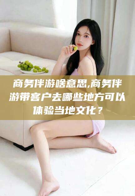 大同商务伴游啥意思,商务伴游带客户去哪些地方可以体验当地文化？