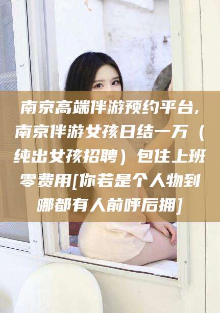 大同南京高端伴游预约平台,南京伴游女孩日结一万（纯出女孩招聘）包住上班零费用[你若是个人物到哪都有人前呼后拥]