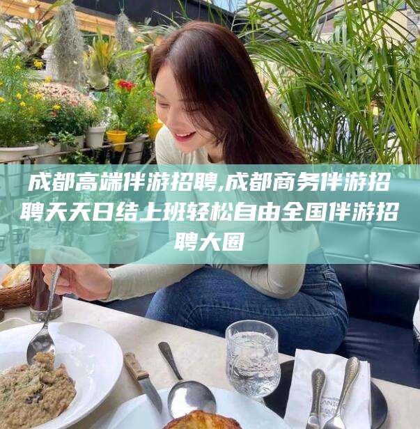 大同成都高端伴游招聘,成都商务伴游招聘天天日结上班轻松自由全国伴游招聘大圈