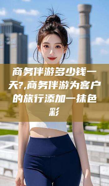 大同商务伴游多少钱一天?,商务伴游为客户的旅行添加一抹色彩