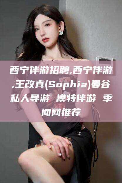 大同西宁伴游招聘,西宁伴游,王改真(Sophia)曼谷私人导游 模特伴游 季闻网推荐