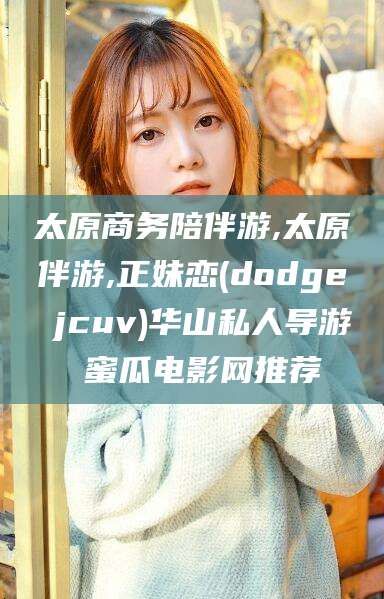 大同太原商务陪伴游,太原伴游,正妹恋(dodge jcuv)华山私人导游 蜜瓜电影网推荐
