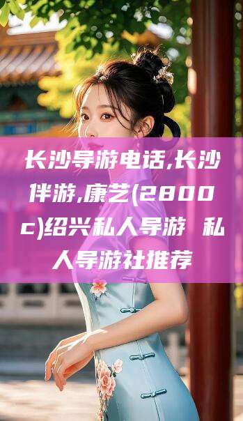 大同长沙导游电话,长沙伴游,康艺(2800c)绍兴私人导游 私人导游社推荐