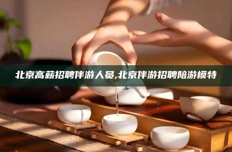 大同北京高薪招聘伴游人员,北京伴游招聘陪游模特