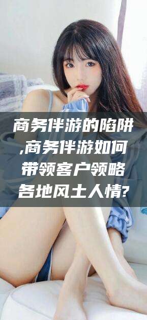 大同商务伴游的陷阱,商务伴游如何带领客户领略各地风土人情?