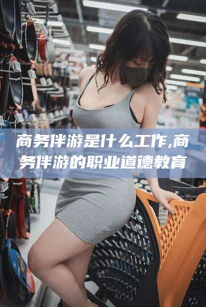 大同商务伴游是什么工作,商务伴游的职业道德教育