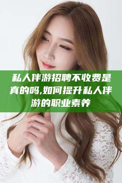 大同私人伴游招聘不收费是真的吗,如何提升私人伴游的职业素养