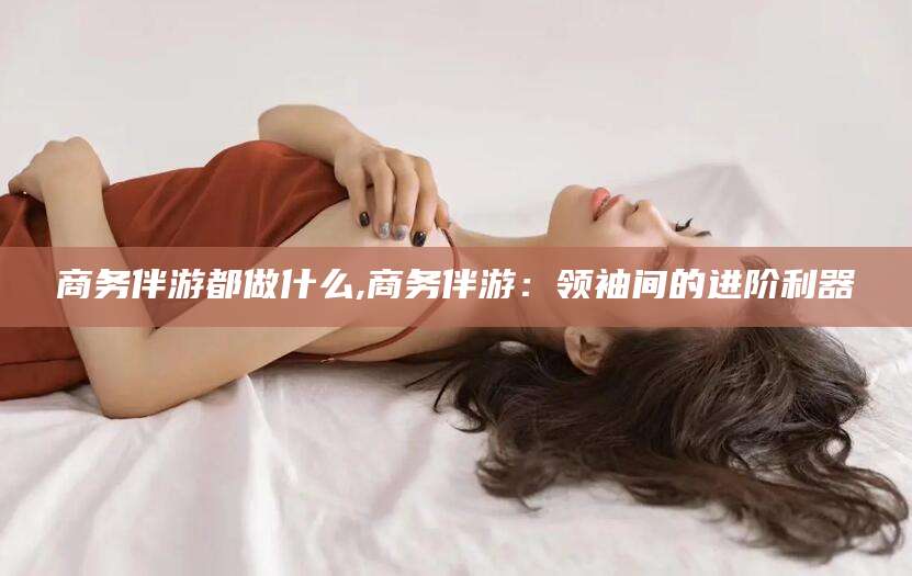 大同商务伴游都做什么,商务伴游：领袖间的进阶利器