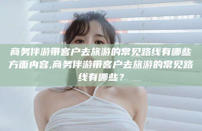 大同商务伴游带客户去旅游的常见路线有哪些方面内容,商务伴游带客户去旅游的常见路线有哪些？