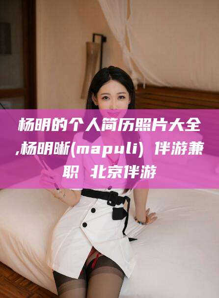大同杨明的个人简历照片大全,杨明晰(mapuli) 伴游兼职 北京伴游