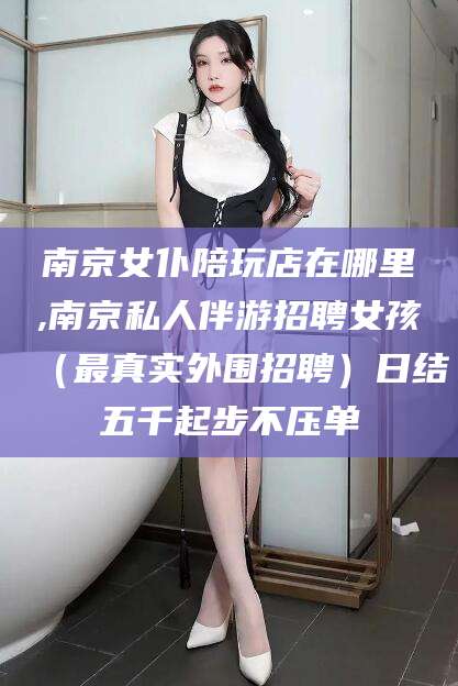 大同南京女仆陪玩店在哪里,南京私人伴游招聘女孩（最真实外围招聘）日结五千起步不压单