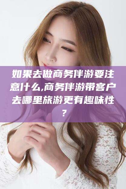 大同如果去做商务伴游要注意什么,商务伴游带客户去哪里旅游更有趣味性？