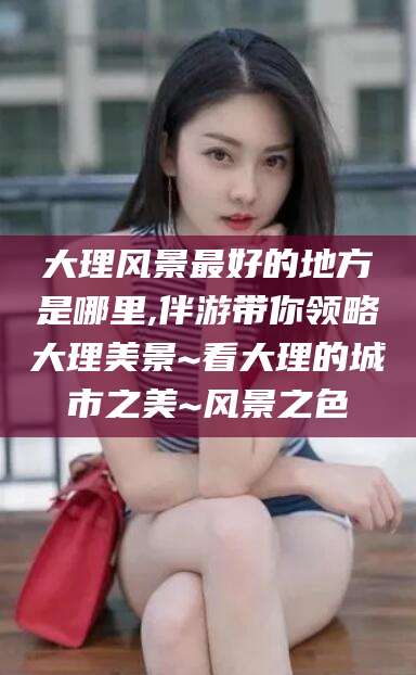 大同大理风景最好的地方是哪里,伴游带你领略大理美景~看大理的城市之美~风景之色