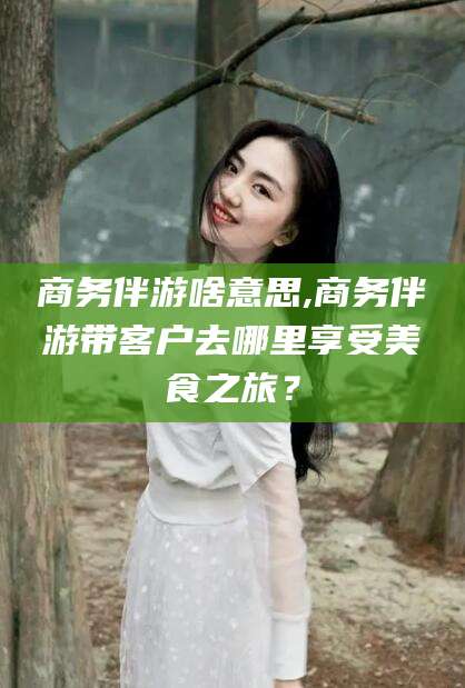 大同商务伴游啥意思,商务伴游带客户去哪里享受美食之旅？