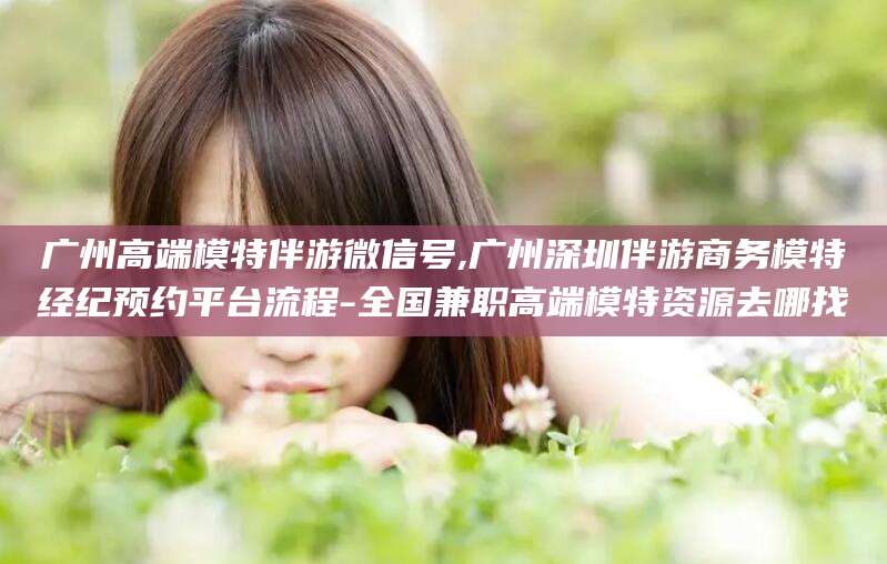 大同广州高端模特伴游微信号,广州深圳伴游商务模特经纪预约平台流程-全国兼职高端模特资源去哪找