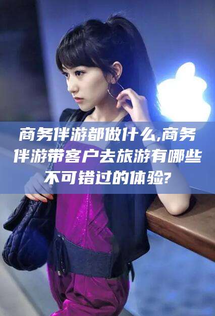 大同商务伴游都做什么,商务伴游带客户去旅游有哪些不可错过的体验?