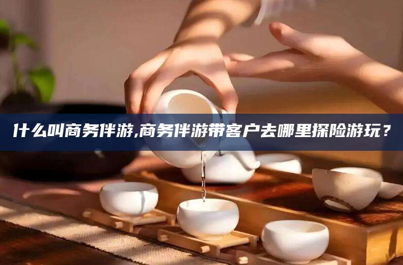 大同什么叫商务伴游,商务伴游带客户去哪里探险游玩？