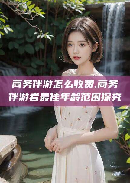 大同商务伴游怎么收费,商务伴游者最佳年龄范围探究
