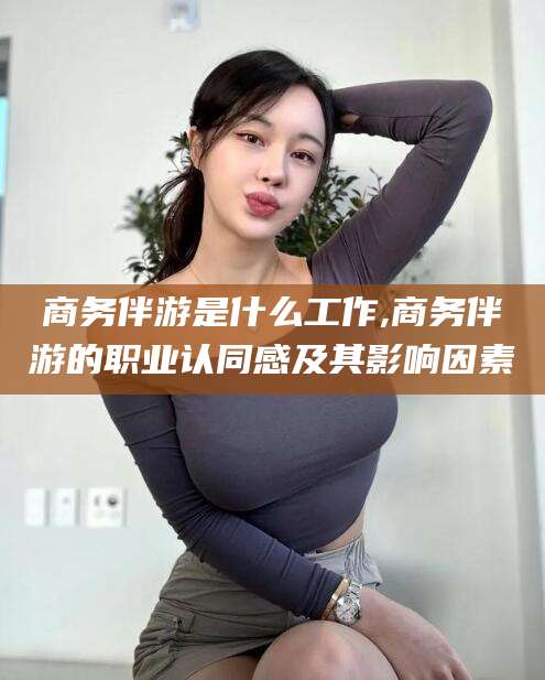 大同商务伴游是什么工作,商务伴游的职业认同感及其影响因素