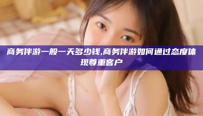 大同商务伴游一般一天多少钱,商务伴游如何通过态度体现尊重客户