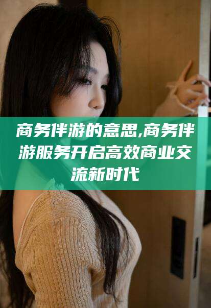 大同商务伴游的意思,商务伴游服务开启高效商业交流新时代