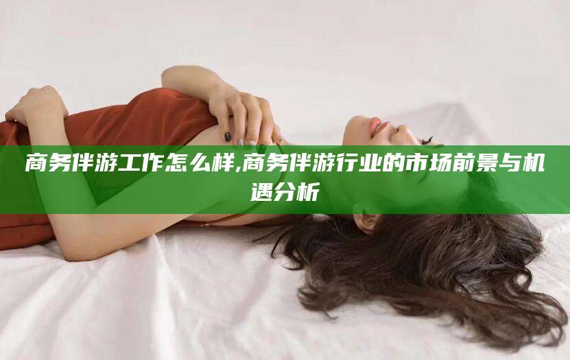 大同商务伴游工作怎么样,商务伴游行业的市场前景与机遇分析